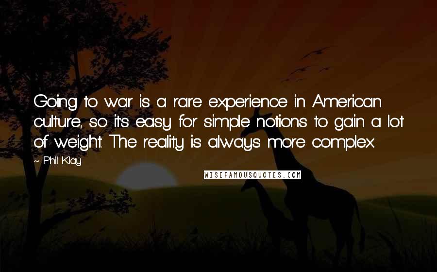 Phil Klay Quotes: Going to war is a rare experience in American culture, so it's easy for simple notions to gain a lot of weight. The reality is always more complex.