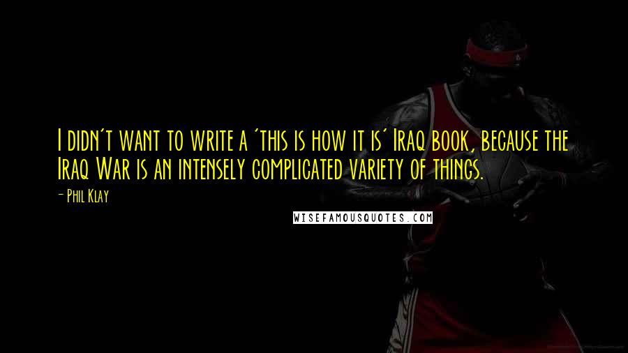 Phil Klay Quotes: I didn't want to write a 'this is how it is' Iraq book, because the Iraq War is an intensely complicated variety of things.