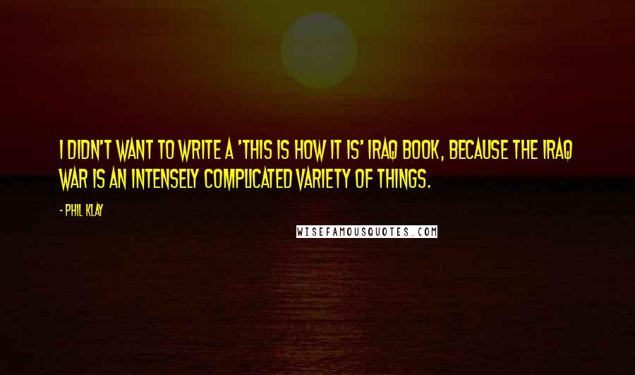 Phil Klay Quotes: I didn't want to write a 'this is how it is' Iraq book, because the Iraq War is an intensely complicated variety of things.