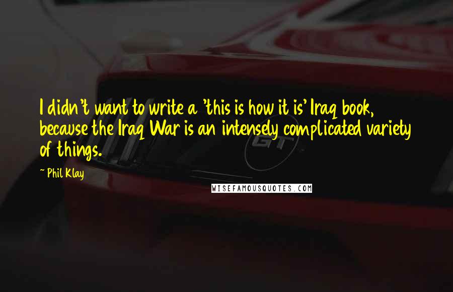 Phil Klay Quotes: I didn't want to write a 'this is how it is' Iraq book, because the Iraq War is an intensely complicated variety of things.