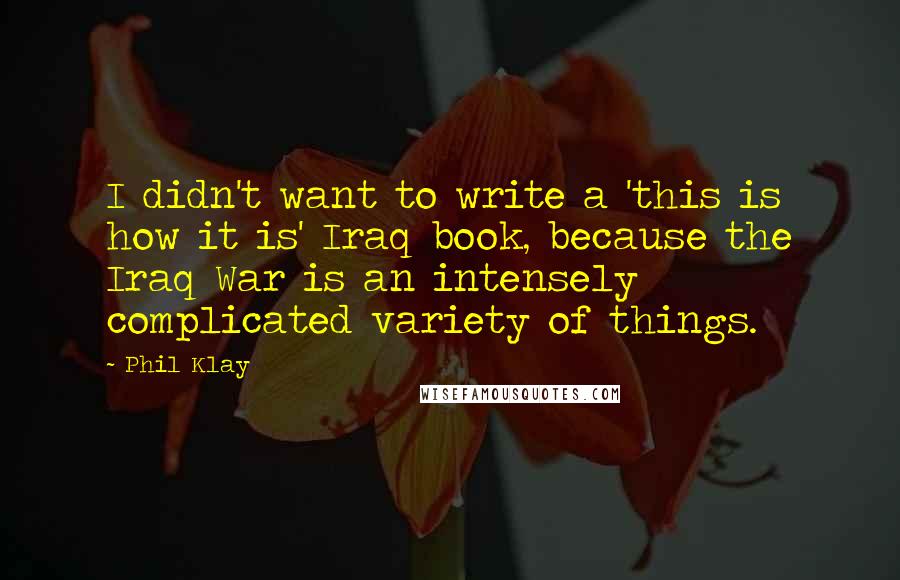 Phil Klay Quotes: I didn't want to write a 'this is how it is' Iraq book, because the Iraq War is an intensely complicated variety of things.