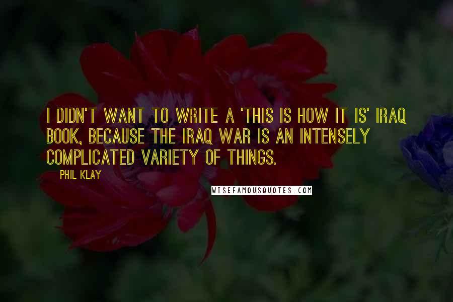 Phil Klay Quotes: I didn't want to write a 'this is how it is' Iraq book, because the Iraq War is an intensely complicated variety of things.