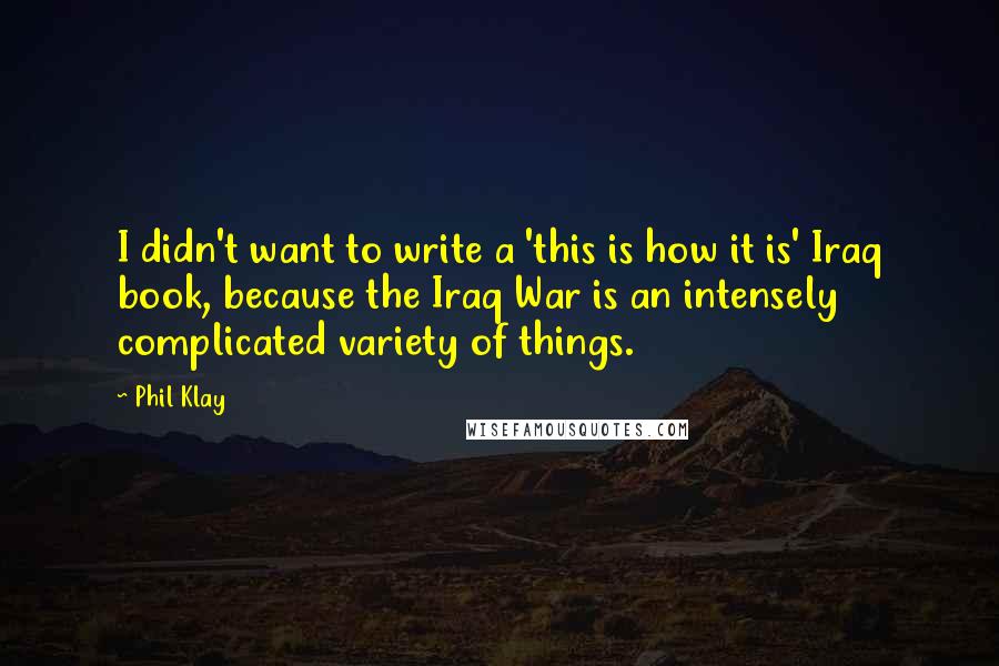 Phil Klay Quotes: I didn't want to write a 'this is how it is' Iraq book, because the Iraq War is an intensely complicated variety of things.