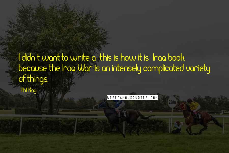 Phil Klay Quotes: I didn't want to write a 'this is how it is' Iraq book, because the Iraq War is an intensely complicated variety of things.