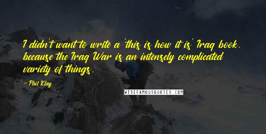 Phil Klay Quotes: I didn't want to write a 'this is how it is' Iraq book, because the Iraq War is an intensely complicated variety of things.