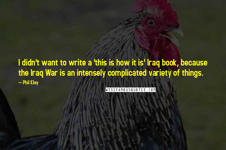 Phil Klay Quotes: I didn't want to write a 'this is how it is' Iraq book, because the Iraq War is an intensely complicated variety of things.