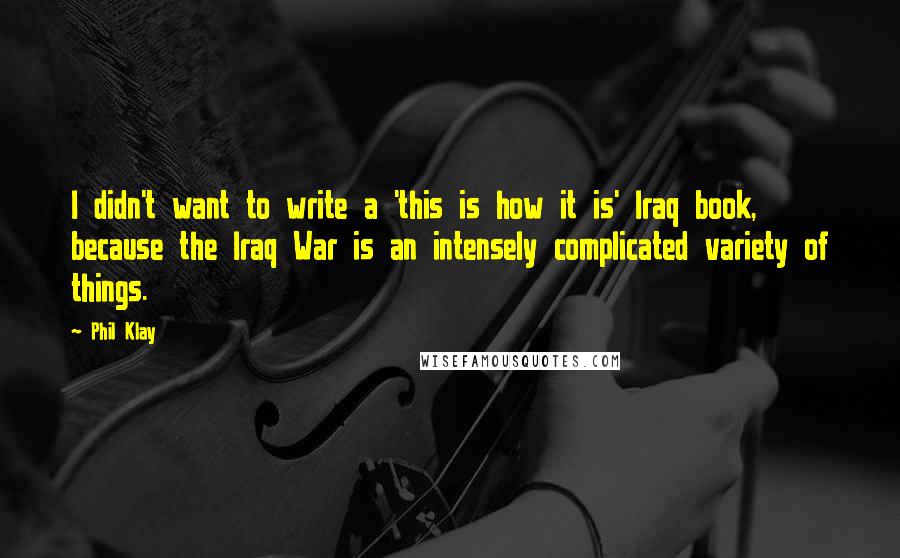 Phil Klay Quotes: I didn't want to write a 'this is how it is' Iraq book, because the Iraq War is an intensely complicated variety of things.