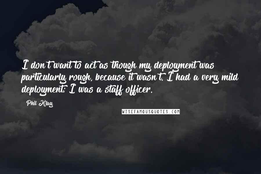 Phil Klay Quotes: I don't want to act as though my deployment was particularly rough, because it wasn't. I had a very mild deployment; I was a staff officer.