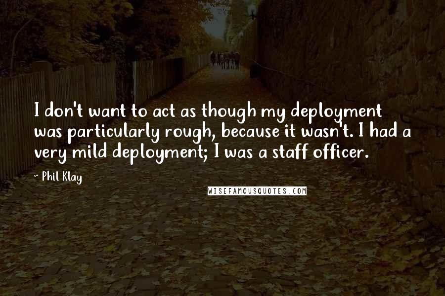 Phil Klay Quotes: I don't want to act as though my deployment was particularly rough, because it wasn't. I had a very mild deployment; I was a staff officer.