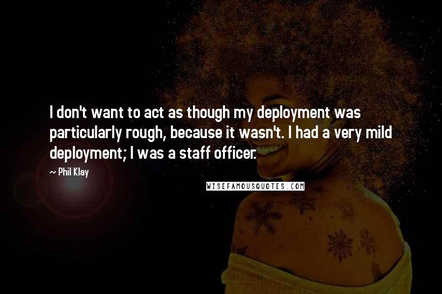 Phil Klay Quotes: I don't want to act as though my deployment was particularly rough, because it wasn't. I had a very mild deployment; I was a staff officer.