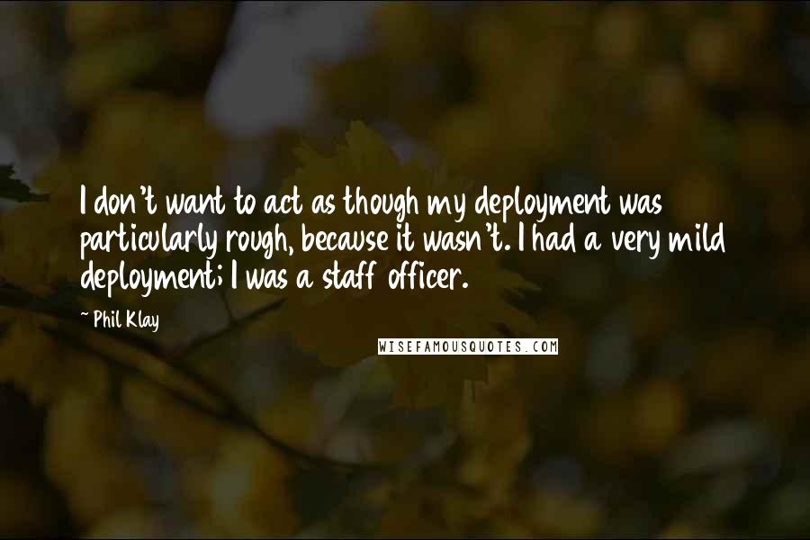 Phil Klay Quotes: I don't want to act as though my deployment was particularly rough, because it wasn't. I had a very mild deployment; I was a staff officer.