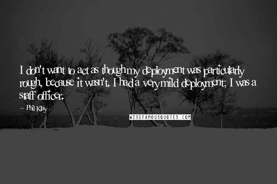Phil Klay Quotes: I don't want to act as though my deployment was particularly rough, because it wasn't. I had a very mild deployment; I was a staff officer.