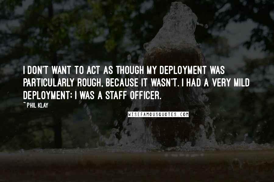 Phil Klay Quotes: I don't want to act as though my deployment was particularly rough, because it wasn't. I had a very mild deployment; I was a staff officer.