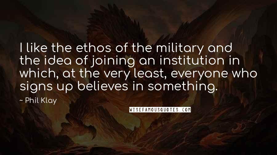 Phil Klay Quotes: I like the ethos of the military and the idea of joining an institution in which, at the very least, everyone who signs up believes in something.