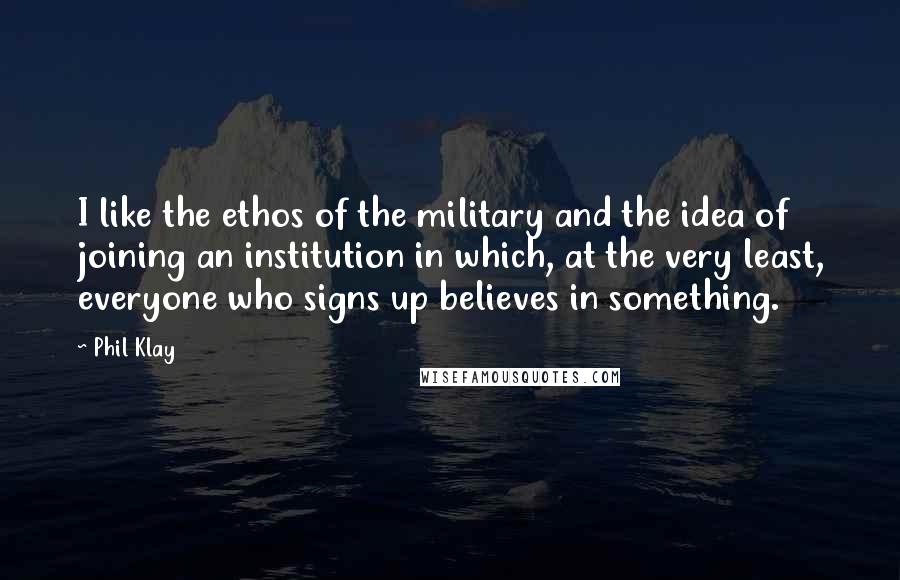 Phil Klay Quotes: I like the ethos of the military and the idea of joining an institution in which, at the very least, everyone who signs up believes in something.