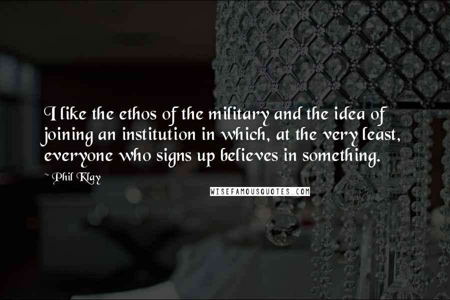 Phil Klay Quotes: I like the ethos of the military and the idea of joining an institution in which, at the very least, everyone who signs up believes in something.