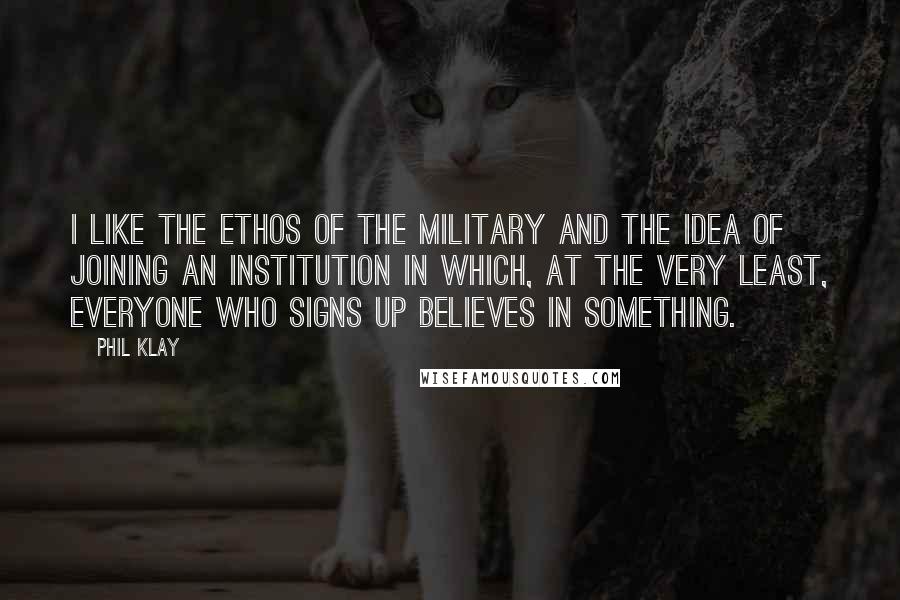 Phil Klay Quotes: I like the ethos of the military and the idea of joining an institution in which, at the very least, everyone who signs up believes in something.