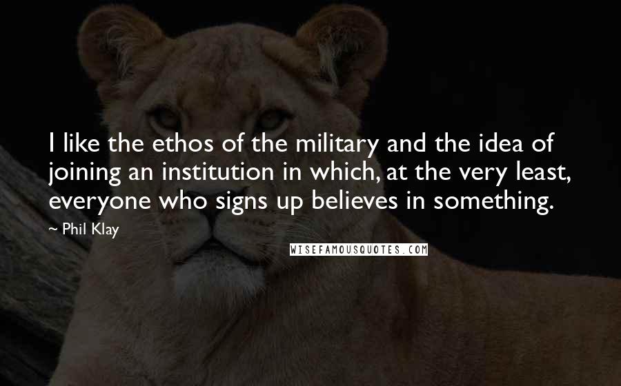 Phil Klay Quotes: I like the ethos of the military and the idea of joining an institution in which, at the very least, everyone who signs up believes in something.