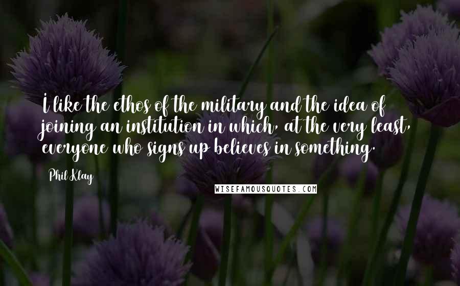 Phil Klay Quotes: I like the ethos of the military and the idea of joining an institution in which, at the very least, everyone who signs up believes in something.