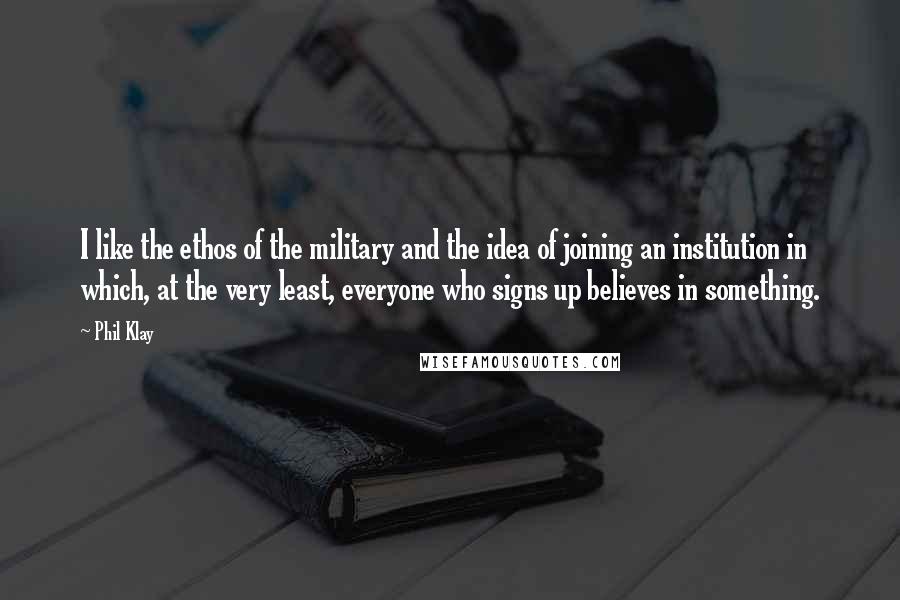 Phil Klay Quotes: I like the ethos of the military and the idea of joining an institution in which, at the very least, everyone who signs up believes in something.