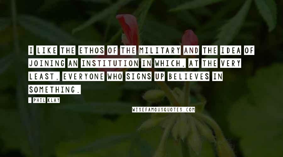 Phil Klay Quotes: I like the ethos of the military and the idea of joining an institution in which, at the very least, everyone who signs up believes in something.