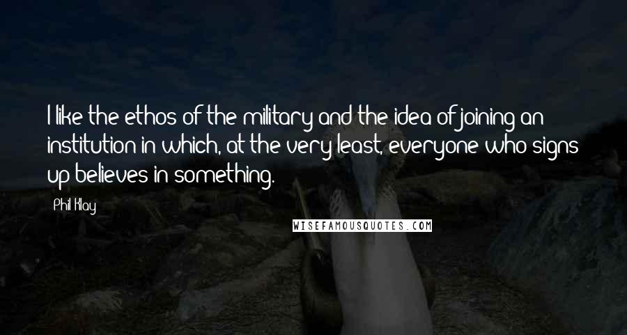 Phil Klay Quotes: I like the ethos of the military and the idea of joining an institution in which, at the very least, everyone who signs up believes in something.