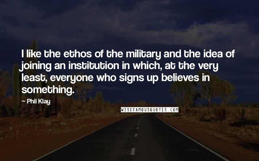 Phil Klay Quotes: I like the ethos of the military and the idea of joining an institution in which, at the very least, everyone who signs up believes in something.