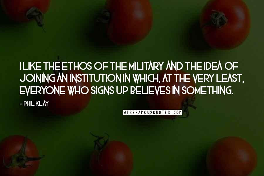 Phil Klay Quotes: I like the ethos of the military and the idea of joining an institution in which, at the very least, everyone who signs up believes in something.