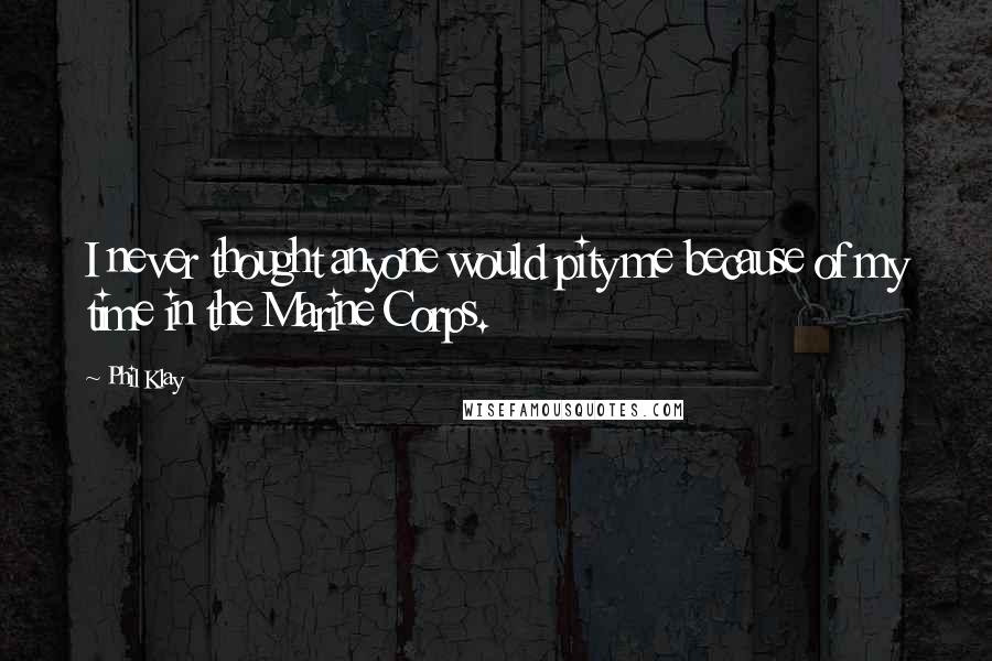 Phil Klay Quotes: I never thought anyone would pity me because of my time in the Marine Corps.