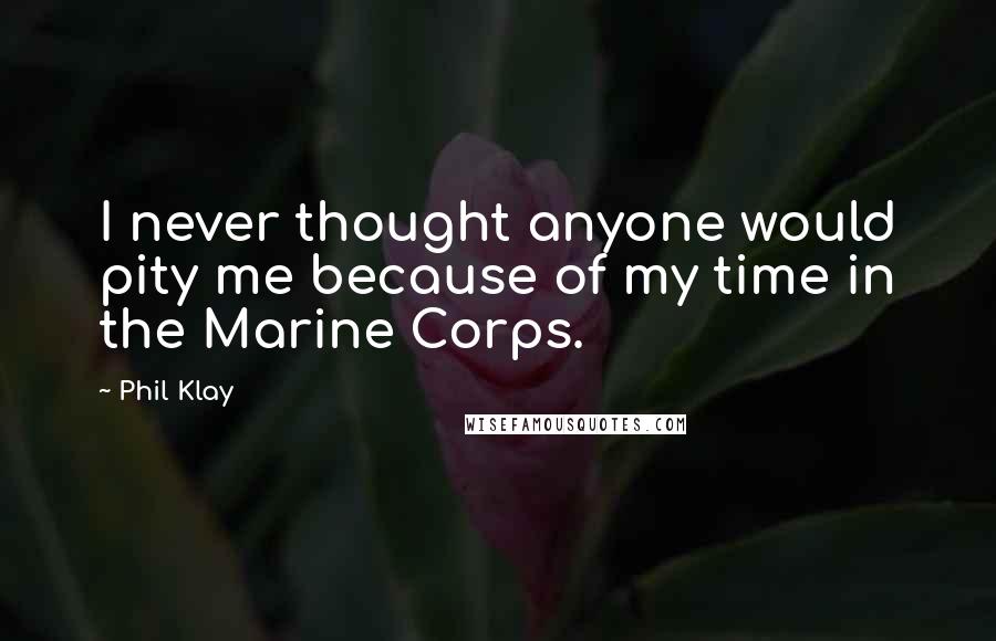Phil Klay Quotes: I never thought anyone would pity me because of my time in the Marine Corps.