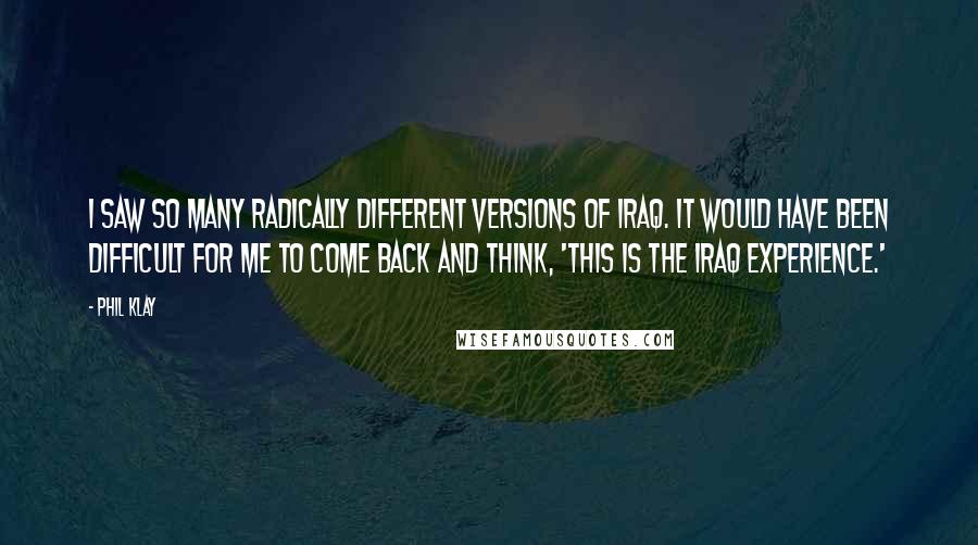 Phil Klay Quotes: I saw so many radically different versions of Iraq. It would have been difficult for me to come back and think, 'This is the Iraq experience.'