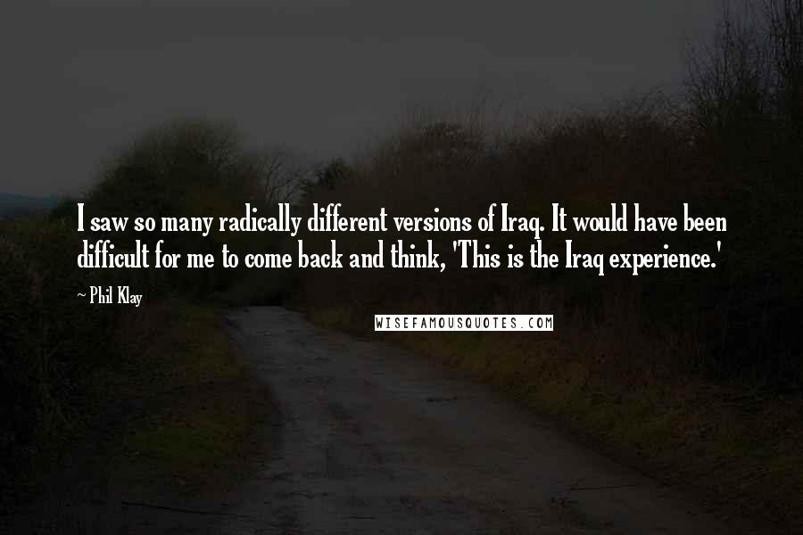 Phil Klay Quotes: I saw so many radically different versions of Iraq. It would have been difficult for me to come back and think, 'This is the Iraq experience.'