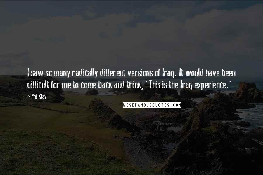 Phil Klay Quotes: I saw so many radically different versions of Iraq. It would have been difficult for me to come back and think, 'This is the Iraq experience.'