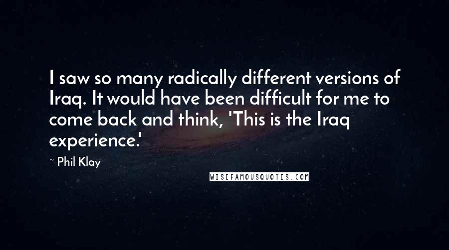 Phil Klay Quotes: I saw so many radically different versions of Iraq. It would have been difficult for me to come back and think, 'This is the Iraq experience.'