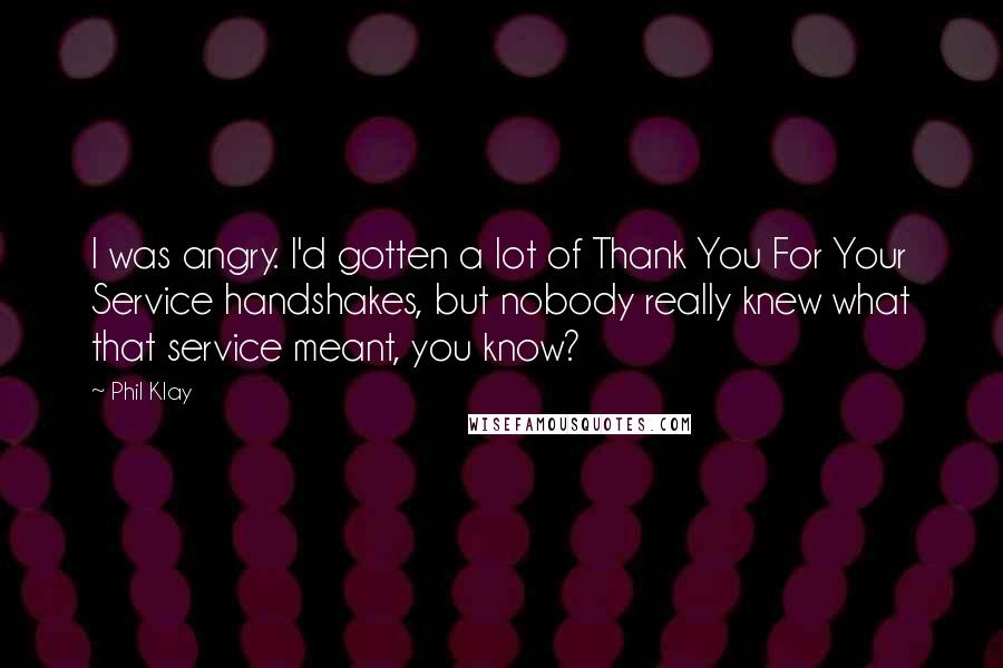 Phil Klay Quotes: I was angry. I'd gotten a lot of Thank You For Your Service handshakes, but nobody really knew what that service meant, you know?