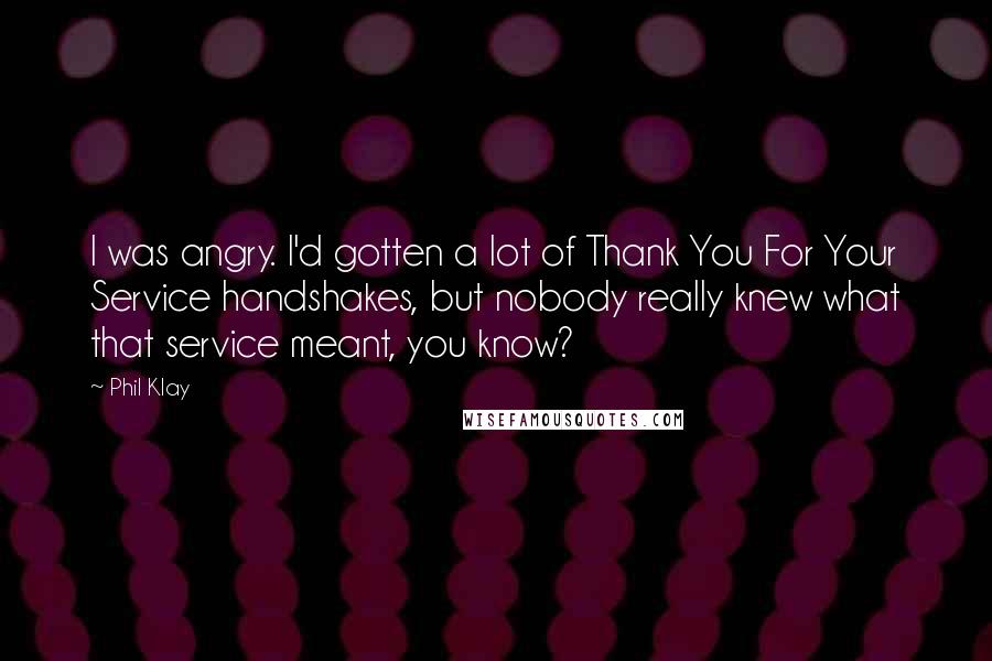 Phil Klay Quotes: I was angry. I'd gotten a lot of Thank You For Your Service handshakes, but nobody really knew what that service meant, you know?