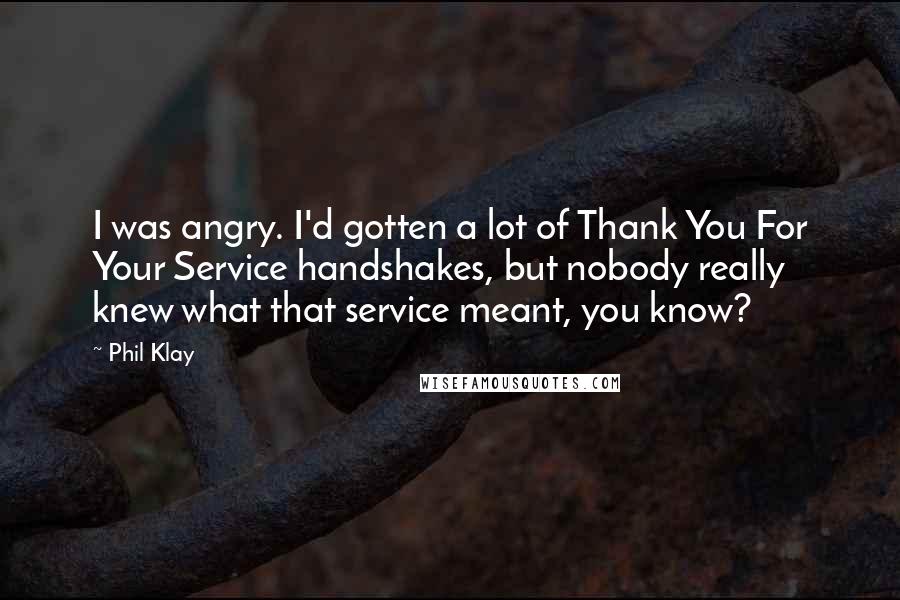 Phil Klay Quotes: I was angry. I'd gotten a lot of Thank You For Your Service handshakes, but nobody really knew what that service meant, you know?