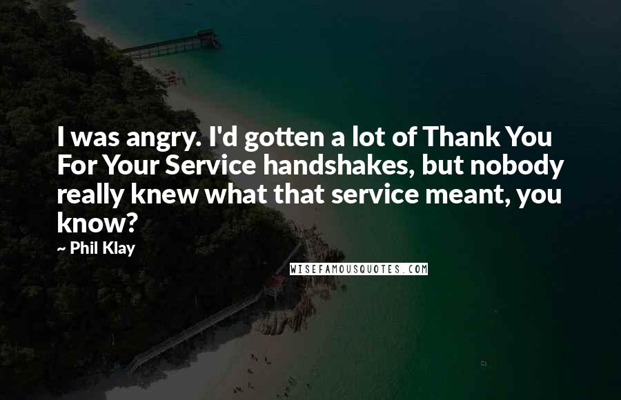 Phil Klay Quotes: I was angry. I'd gotten a lot of Thank You For Your Service handshakes, but nobody really knew what that service meant, you know?