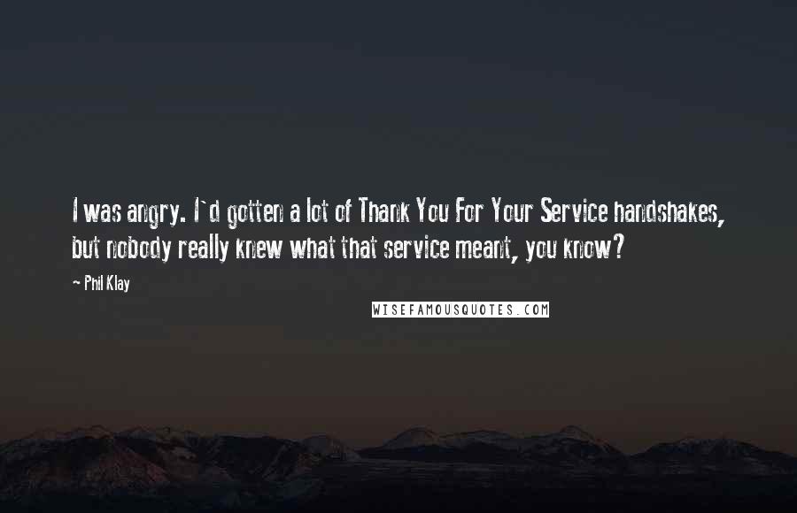 Phil Klay Quotes: I was angry. I'd gotten a lot of Thank You For Your Service handshakes, but nobody really knew what that service meant, you know?