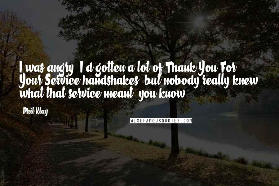 Phil Klay Quotes: I was angry. I'd gotten a lot of Thank You For Your Service handshakes, but nobody really knew what that service meant, you know?