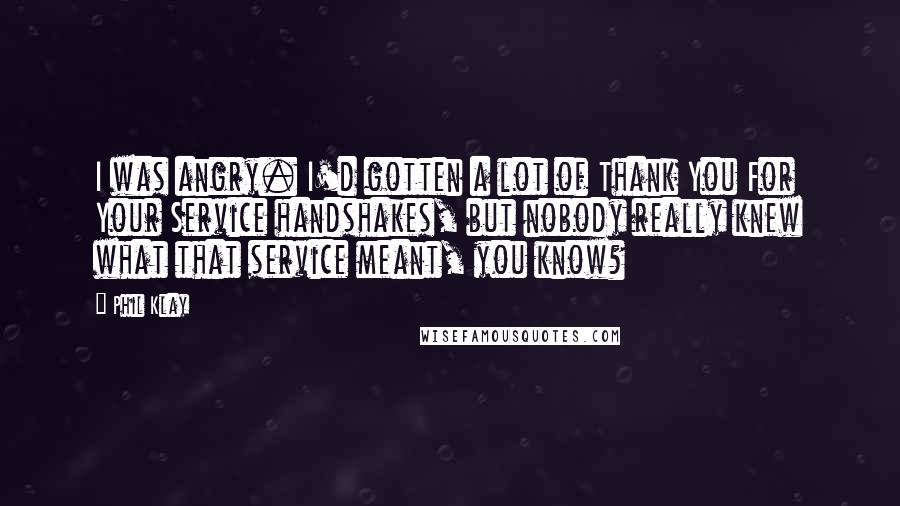 Phil Klay Quotes: I was angry. I'd gotten a lot of Thank You For Your Service handshakes, but nobody really knew what that service meant, you know?