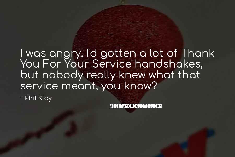 Phil Klay Quotes: I was angry. I'd gotten a lot of Thank You For Your Service handshakes, but nobody really knew what that service meant, you know?