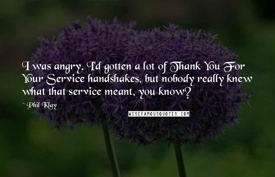Phil Klay Quotes: I was angry. I'd gotten a lot of Thank You For Your Service handshakes, but nobody really knew what that service meant, you know?
