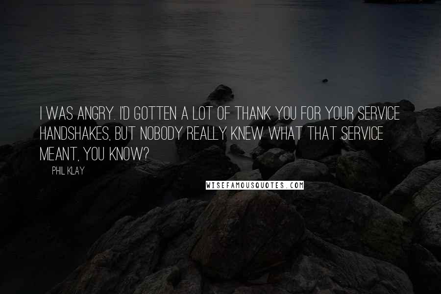 Phil Klay Quotes: I was angry. I'd gotten a lot of Thank You For Your Service handshakes, but nobody really knew what that service meant, you know?