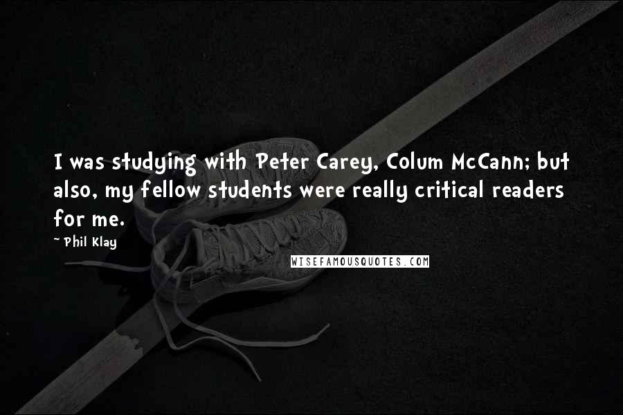 Phil Klay Quotes: I was studying with Peter Carey, Colum McCann; but also, my fellow students were really critical readers for me.