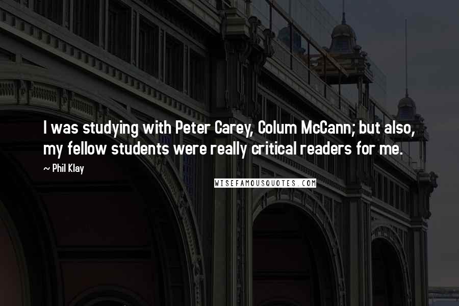 Phil Klay Quotes: I was studying with Peter Carey, Colum McCann; but also, my fellow students were really critical readers for me.