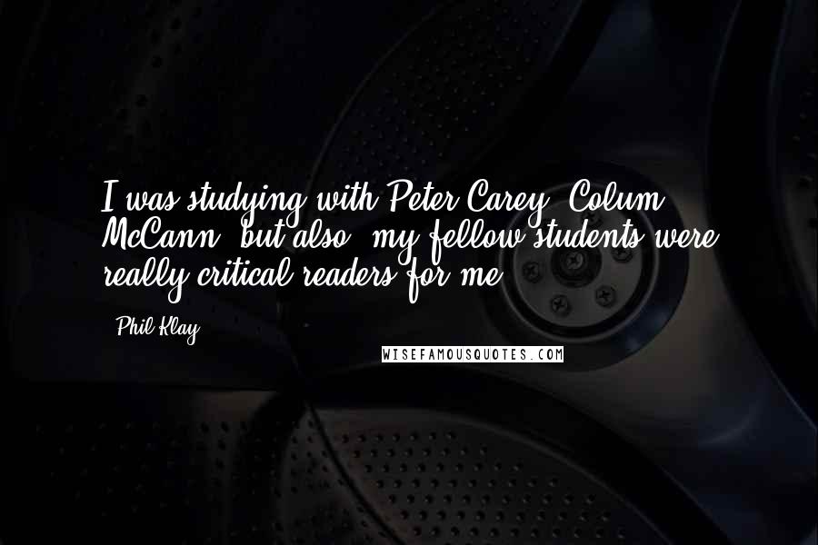 Phil Klay Quotes: I was studying with Peter Carey, Colum McCann; but also, my fellow students were really critical readers for me.