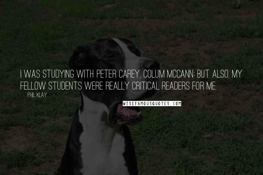 Phil Klay Quotes: I was studying with Peter Carey, Colum McCann; but also, my fellow students were really critical readers for me.