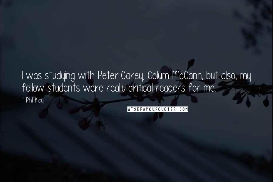 Phil Klay Quotes: I was studying with Peter Carey, Colum McCann; but also, my fellow students were really critical readers for me.