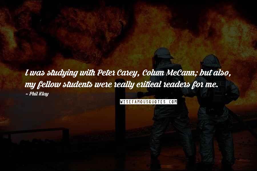 Phil Klay Quotes: I was studying with Peter Carey, Colum McCann; but also, my fellow students were really critical readers for me.